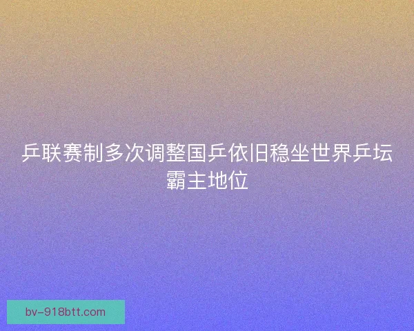 乒联赛制多次调整国乒依旧稳坐世界乒坛霸主地位
