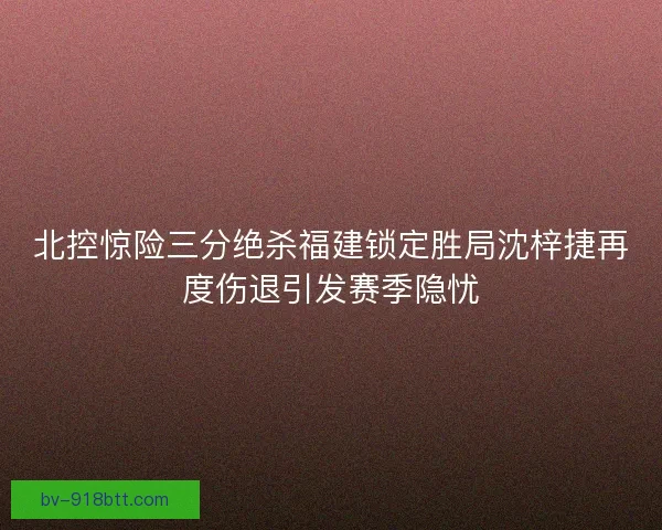 北控惊险三分绝杀福建锁定胜局沈梓捷再度伤退引发赛季隐忧
